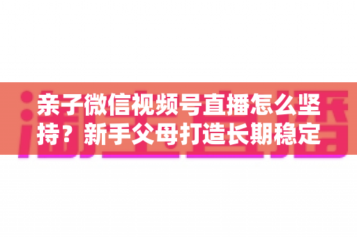 亲子微信视频号直播怎么坚持？新手父母打造长期稳定直播的完整实操指南