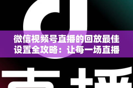 微信视频号直播的回放最佳设置全攻略：让每一场直播价值最大化的完整实操指南