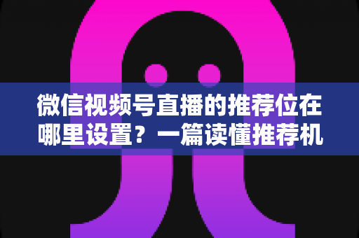 微信视频号直播的推荐位在哪里设置？一篇读懂推荐机制与流量获取的实操全攻略