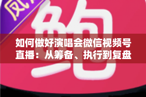 如何做好演唱会微信视频号直播：从筹备、执行到复盘的全流程实战指南