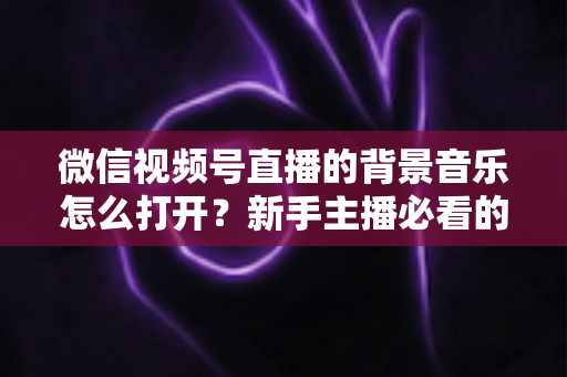 微信视频号直播的背景音乐怎么打开？新手主播必看的完整教程与气氛营造秘籍