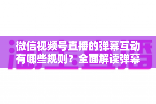 微信视频号直播的弹幕互动有哪些规则?全面解读弹幕规范与直播互动运营指南 微信视频号直播的弹幕互动有哪些规则?全面解读弹幕规范与直播互动运营指南