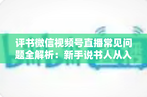评书微信视频号直播常见问题全解析：新手说书人从入门到精通的实用指南