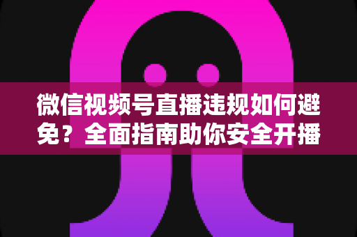 微信视频号直播违规如何避免？全面指南助你安全开播、稳步涨粉
