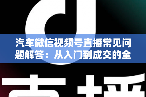汽车微信视频号直播常见问题解答：从入门到成交的全流程实战指南