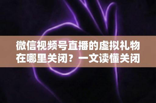 微信视频号直播的虚拟礼物在哪里关闭？一文读懂关闭虚拟礼物功能的完整操作指南与实用技巧