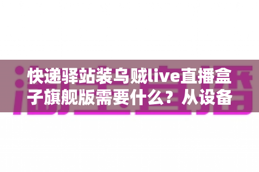 快递驿站装乌贼live直播盒子旗舰版需要什么？从设备到网络的保姆级配置全攻略