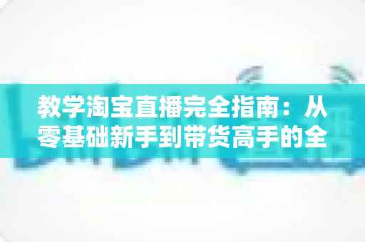 教学淘宝直播完全指南：从零基础新手到带货高手的全方位实战手册