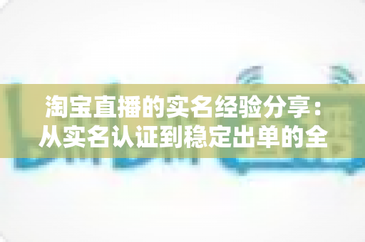 淘宝直播的实名经验分享：从实名认证到稳定出单的全流程实战指南