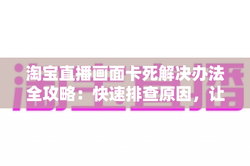 淘宝直播画面卡死解决办法全攻略:快速排查原因,让直播流畅不中断 淘宝直播画面卡死解决办法全攻略:快速排查原因,让直播流畅不中断