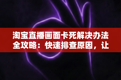 淘宝直播画面卡死解决办法全攻略:快速排查原因,让直播流畅不中断 淘宝直播画面卡死解决办法全攻略:快速排查原因,让直播流畅不中断