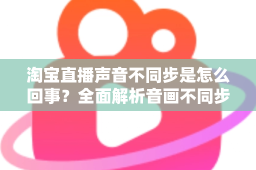 淘宝直播声音不同步是怎么回事?全面解析音画不同步的常见原因与实用解决方法 淘宝直播声音不同步是怎么回事?全面解析音画不同步的常见原因与实用解决方法