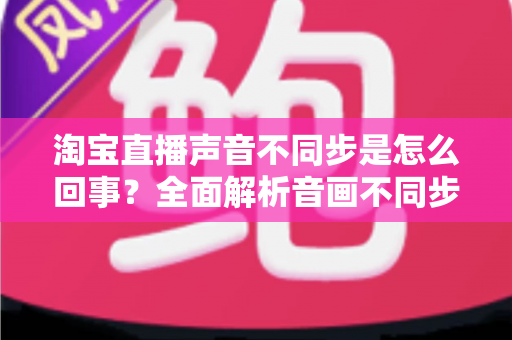 淘宝直播声音不同步是怎么回事?全面解析音画不同步的常见原因与实用解决方法 淘宝直播声音不同步是怎么回事?全面解析音画不同步的常见原因与实用解决方法