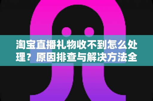 淘宝直播礼物收不到怎么处理？原因排查与解决方法全攻略