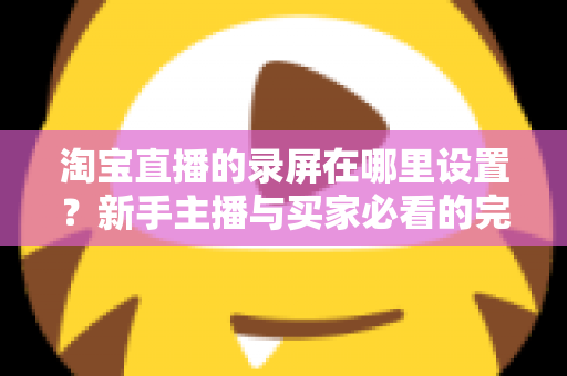 淘宝直播的录屏在哪里设置？新手主播与买家必看的完整录屏操作指南