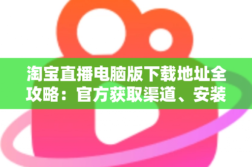 淘宝直播电脑版下载地址全攻略：官方获取渠道、安装步骤与使用指南一文读懂