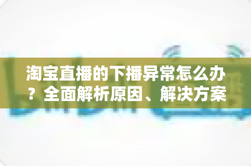 淘宝直播的下播异常怎么办？全面解析原因、解决方案与预防技巧