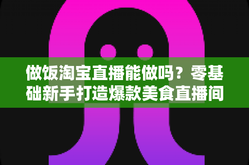 做饭淘宝直播能做吗？零基础新手打造爆款美食直播间的完整指南