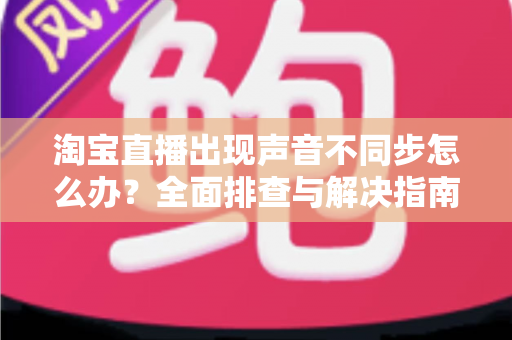 淘宝直播出现声音不同步怎么办？全面排查与解决指南