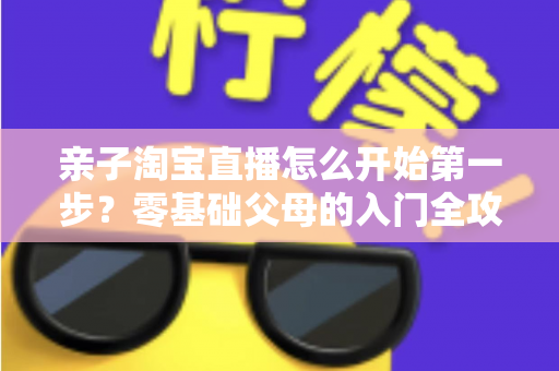 亲子淘宝直播怎么开始第一步？零基础父母的入门全攻略与实操指南