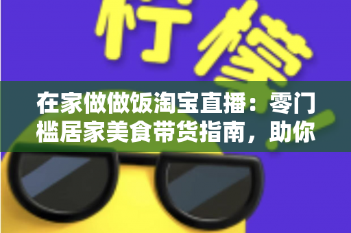 在家做做饭淘宝直播：零门槛居家美食带货指南，助你轻松开启副业赚钱新通道