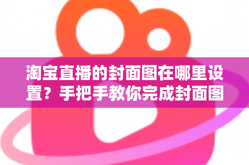 淘宝直播的封面图在哪里设置？手把手教你完成封面图设置与优化