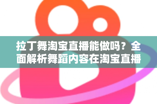 拉丁舞淘宝直播能做吗？全面解析舞蹈内容在淘宝直播的可行性、规则与实操指南