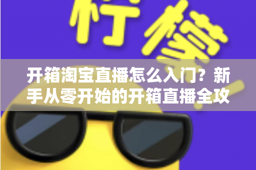 开箱淘宝直播怎么入门？新手从零开始的开箱直播全攻略与实战技巧