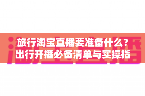 旅行淘宝直播要准备什么?出行开播必备清单与实操指南全解析 旅行淘宝直播要准备什么?出行开播必备清单与实操指南全解析