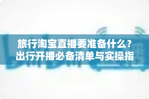 旅行淘宝直播要准备什么？出行开播必备清单与实操指南全解析