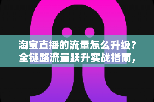 淘宝直播的流量怎么升级?全链路流量跃升实战指南,助你从新手主播蜕变为流量高手 淘宝直播的流量怎么升级?全链路流量跃升实战指南,助你从新手主播蜕变为流量高手