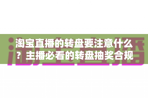 淘宝直播的转盘要注意什么？主播必看的转盘抽奖合规运营与避坑全攻略