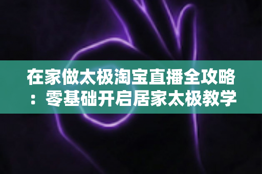 在家做太极淘宝直播全攻略：零基础开启居家太极教学，打造健康养生变现新途径