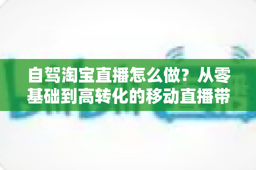 自驾淘宝直播怎么做？从零基础到高转化的移动直播带货全攻略