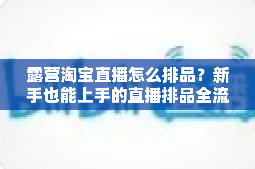 露营淘宝直播怎么排品？新手也能上手的直播排品全流程实战指南