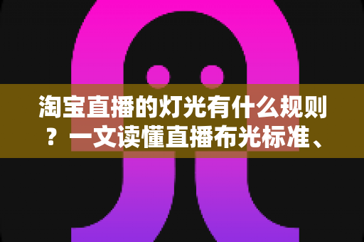 淘宝直播的灯光有什么规则？一文读懂直播布光标准、设备选择与实操技巧