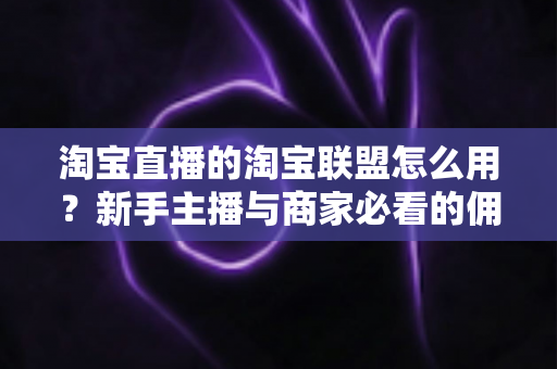 淘宝直播的淘宝联盟怎么用？新手主播与商家必看的佣金变现实战全攻略