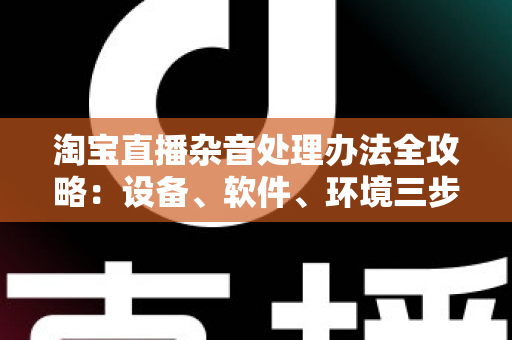 淘宝直播杂音处理办法全攻略:设备、软件、环境三步打造清晰直播间 淘宝直播杂音处理办法全攻略:设备、软件、环境三步打造清晰直播间