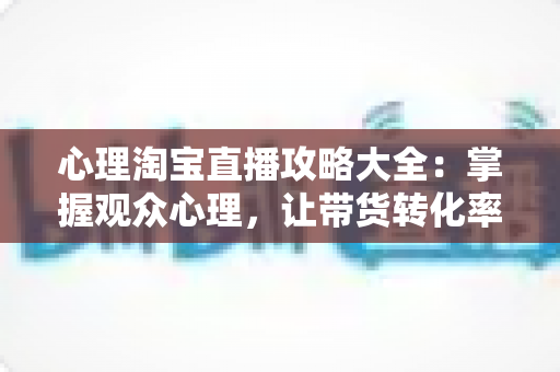 心理淘宝直播攻略大全：掌握观众心理，让带货转化率翻倍的秘密武器