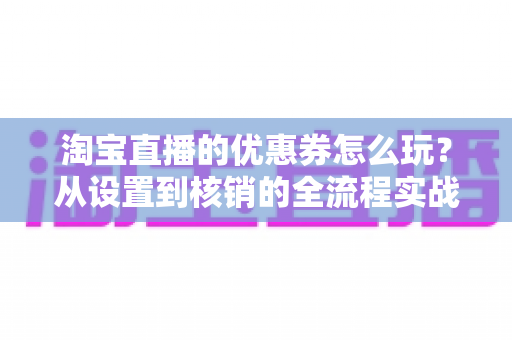 淘宝直播的优惠券怎么玩？从设置到核销的全流程实战指南