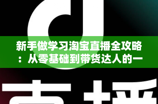 新手做学习淘宝直播全攻略：从零基础到带货达人的一站式实战指南