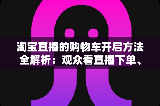 淘宝直播的购物车开启方法全解析：观众看直播下单、主播挂车带货一步到位