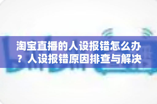 淘宝直播的人设报错怎么办？人设报错原因排查与解决方法全攻略
