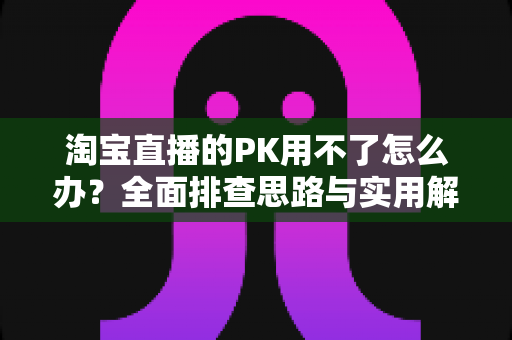 淘宝直播的PK用不了怎么办？全面排查思路与实用解决方案一站式指南