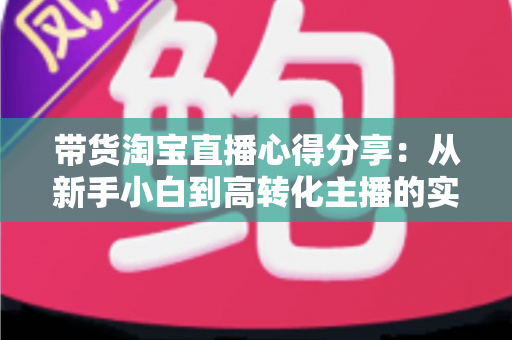 带货淘宝直播心得分享:从新手小白到高转化主播的实战经验全攻略 带货淘宝直播心得分享:从新手小白到高转化主播的实战经验全攻略