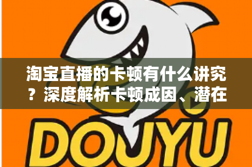 淘宝直播的卡顿有什么讲究？深度解析卡顿成因、潜在影响与实战优化全攻略