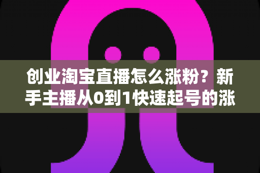 创业淘宝直播怎么涨粉？新手主播从0到1快速起号的涨粉实战指南