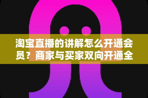 淘宝直播的讲解怎么开通会员？商家与买家双向开通全流程+会员运营技巧一文讲透