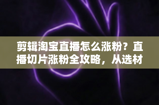 剪辑淘宝直播怎么涨粉?直播切片涨粉全攻略,从选材到发布一步不漏 剪辑淘宝直播怎么涨粉?直播切片涨粉全攻略,从选材到发布一步不漏