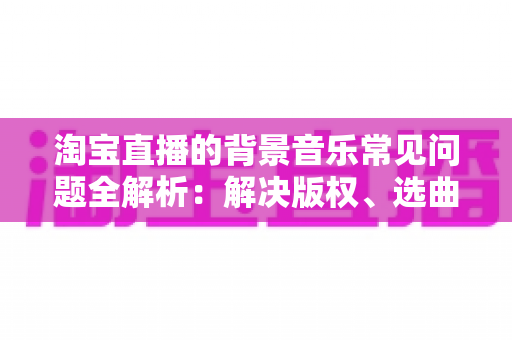 淘宝直播的背景音乐常见问题全解析:解决版权、选曲与播放难题的实用指南 淘宝直播的背景音乐常见问题全解析:解决版权、选曲与播放难题的实用指南